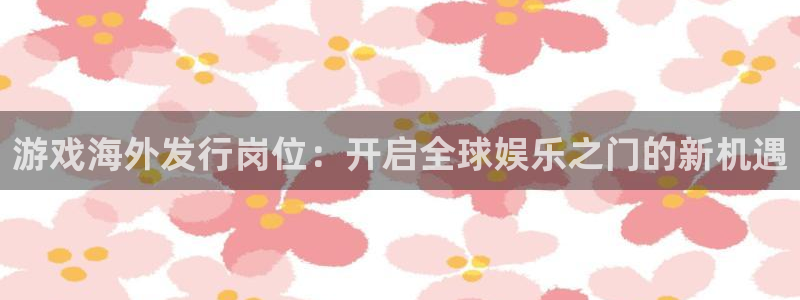 pp电子子市值：游戏海外发行岗位：开启全球娱乐之门的新机遇